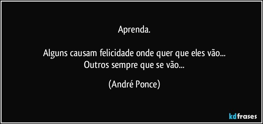 Aprenda.

Alguns causam felicidade onde quer que eles vão...
 Outros sempre que se vão... (André Ponce)