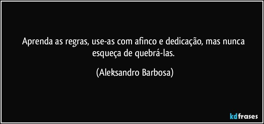 Aprenda as regras, use-as com afinco e dedicação, mas nunca esqueça de quebrá-las. (Aleksandro Barbosa)