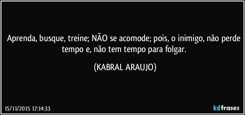 Aprenda, busque, treine; NÃO se acomode; pois, o inimigo, não perde tempo e, não tem tempo para folgar. (KABRAL ARAUJO)