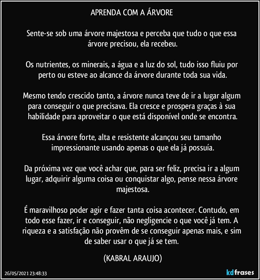 APRENDA COM A ÁRVORE 

Sente-se sob uma árvore majestosa e perceba que tudo o que essa árvore precisou, ela recebeu.

Os nutrientes, os minerais, a água e a luz do sol, tudo isso fluiu por perto ou esteve ao alcance da árvore durante toda sua vida.

Mesmo tendo crescido tanto, a árvore nunca teve de ir a lugar algum para conseguir o que precisava. Ela cresce e prospera graças à sua habilidade para aproveitar o que está disponível onde se encontra.

Essa árvore forte, alta e resistente alcançou seu tamanho impressionante usando apenas o que ela já possuía.

Da próxima vez que você achar que, para ser feliz, precisa ir a algum lugar, adquirir alguma coisa ou conquistar algo, pense nessa árvore majestosa.

É maravilhoso poder agir e fazer tanta coisa acontecer. Contudo, em todo esse fazer, ir e conseguir, não negligencie o que você já tem. A riqueza e a satisfação não provêm de se conseguir apenas mais, e sim de saber usar o que já se tem. (KABRAL ARAUJO)