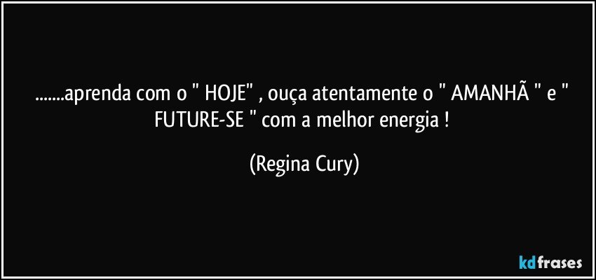 ...aprenda  com  o  " HOJE" , ouça atentamente o " AMANHÃ "  e  "  FUTURE-SE "  com a melhor energia ! (Regina Cury)