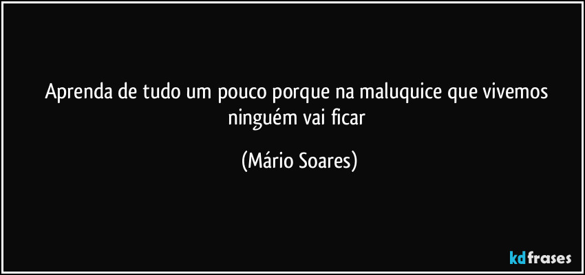 Aprenda de tudo um pouco porque na maluquice que vivemos ninguém vai ficar (Mário Soares)