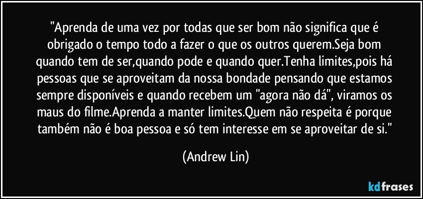 "Aprenda de uma vez por todas que ser bom não significa que é obrigado o tempo todo a fazer o que os outros querem.Seja bom quando tem de ser,quando pode e quando quer.Tenha limites,pois há pessoas que se aproveitam da nossa bondade pensando que estamos sempre disponíveis e quando recebem um "agora não dá", viramos os maus do filme.Aprenda a manter limites.Quem não respeita é porque também não é boa pessoa e só tem interesse em se aproveitar de si." (Andrew Lin)
