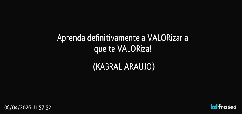Aprenda definitivamente a VALORizar a 
que te VALORiza! (KABRAL ARAUJO)