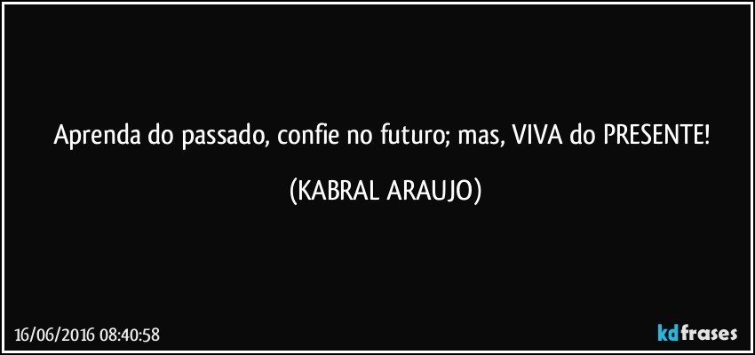 Aprenda do passado, confie no futuro; mas, VIVA do PRESENTE! (KABRAL ARAUJO)