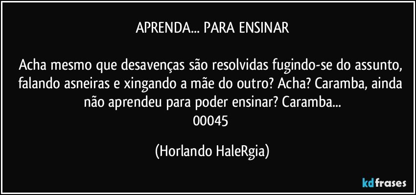 APRENDA... PARA ENSINAR

Acha mesmo que desavenças são resolvidas fugindo-se do assunto, falando asneiras e xingando a mãe do outro? Acha? Caramba, ainda não aprendeu para poder ensinar? Caramba...
00045 (Horlando HaleRgia)