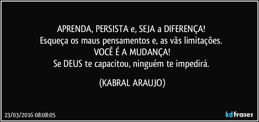 APRENDA, PERSISTA e, SEJA a DIFERENÇA! 
Esqueça os maus pensamentos e, as vãs limitações. 
VOCÊ É A MUDANÇA!
Se DEUS te capacitou, ninguém te impedirá. (KABRAL ARAUJO)