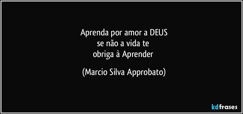 Aprenda por amor a DEUS
se   não  a   vida   te 
obriga à Aprender (Marcio Silva Approbato)