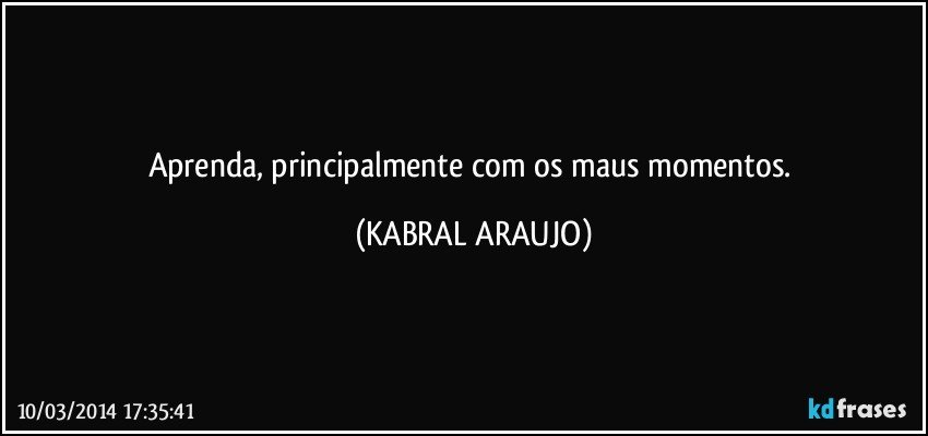 Aprenda, principalmente com os maus momentos. (KABRAL ARAUJO)