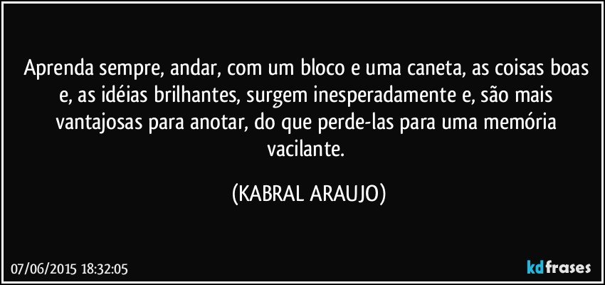 Aprenda sempre, andar, com um bloco e uma caneta, as coisas boas e, as idéias brilhantes, surgem inesperadamente e, são mais vantajosas para anotar, do que perde-las para uma memória vacilante. (KABRAL ARAUJO)