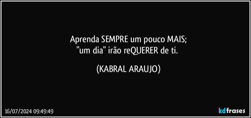 Aprenda SEMPRE um pouco MAIS;
"um dia" irão reQUERER de ti. (KABRAL ARAUJO)