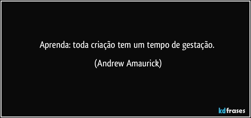 Aprenda: toda criação tem um tempo de gestação. (Andrew Amaurick)