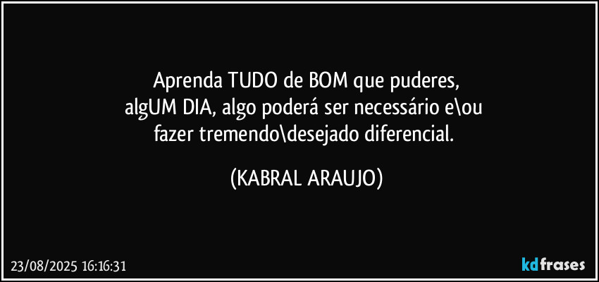 Aprenda TUDO de BOM que puderes,
algUM DIA, algo poderá ser necessário e\ou 
fazer tremendo\desejado diferencial. (KABRAL ARAUJO)