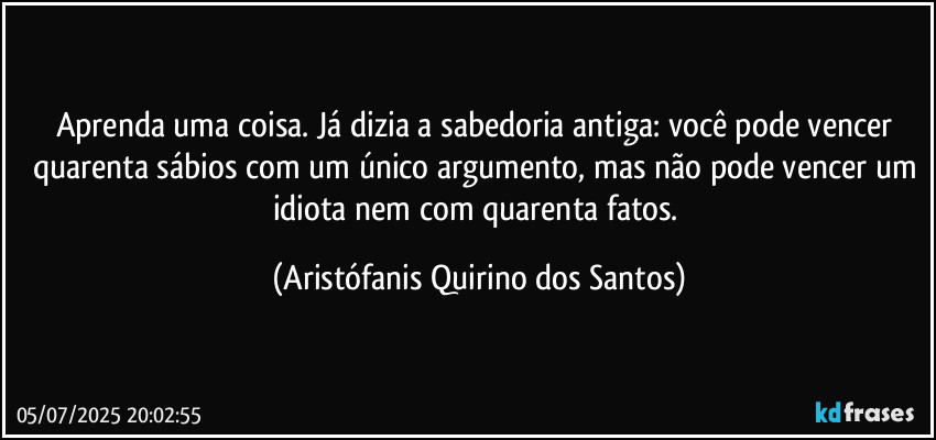 Aprenda uma coisa. Já dizia a sabedoria antiga: você pode vencer quarenta sábios com um único argumento, mas não pode vencer um idiota nem com quarenta fatos. (Aristófanis Quirino dos Santos)