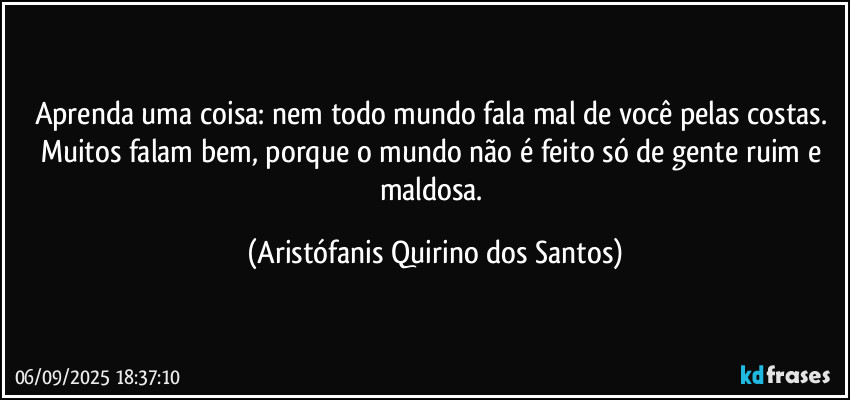 Aprenda uma coisa: nem todo mundo fala mal de você pelas costas. Muitos falam bem, porque o mundo não é feito só de gente ruim e maldosa. (Aristófanis Quirino dos Santos)