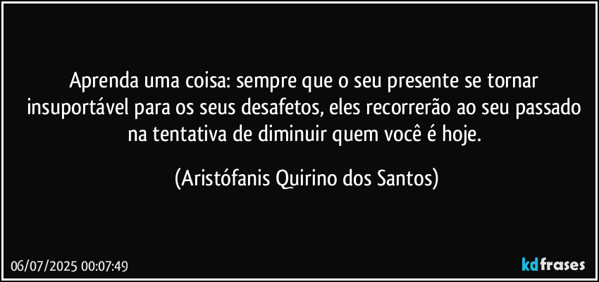 Aprenda uma coisa: sempre que o seu presente se tornar insuportável para os seus desafetos, eles recorrerão ao seu passado na tentativa de diminuir quem você é hoje. (Aristófanis Quirino dos Santos)
