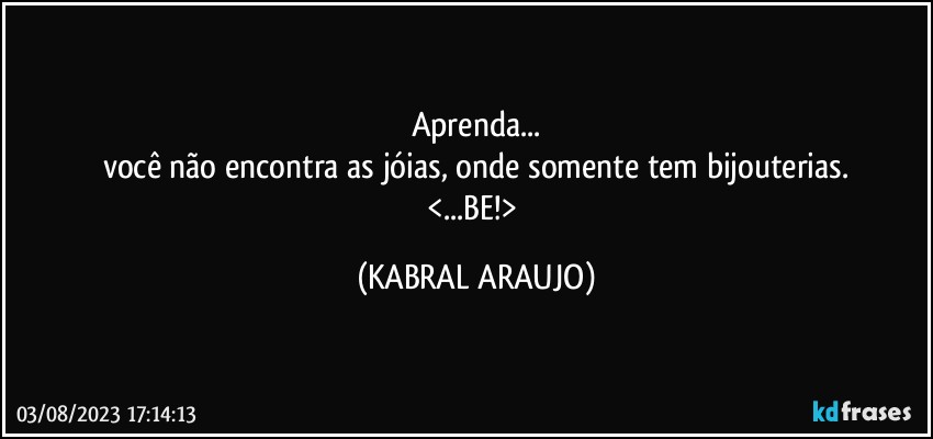 Aprenda...
você não encontra as jóias, onde somente tem bijouterias.
<...BE!> (KABRAL ARAUJO)