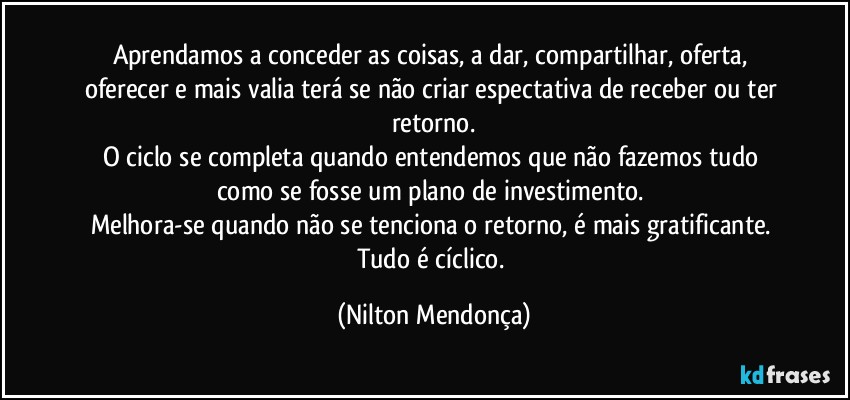 Aprendamos a conceder as coisas, a dar, compartilhar, oferta, oferecer e mais valia terá se não criar espectativa de receber ou ter retorno.
O ciclo se completa quando entendemos que não fazemos tudo como se fosse um plano de investimento. 
Melhora-se quando não se tenciona o retorno, é mais gratificante. 
Tudo é cíclico. (Nilton Mendonça)