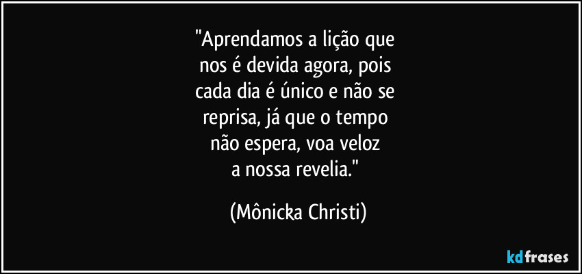 "Aprendamos a lição que 
nos é devida agora, pois 
cada dia é único e não se 
reprisa, já que o tempo 
não espera, voa veloz 
a nossa revelia." (Mônicka Christi)