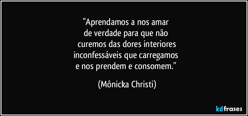 "Aprendamos a nos amar 
de verdade para que não 
curemos das dores interiores
inconfessáveis que carregamos 
e nos prendem e consomem." (Mônicka Christi)