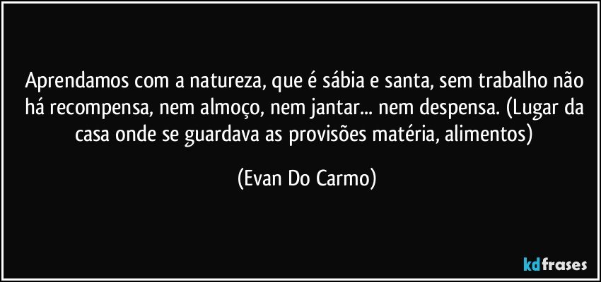 Aprendamos com a natureza, que é sábia e santa, sem trabalho não há recompensa, nem almoço, nem jantar... nem despensa. (Lugar da casa onde se guardava as provisões matéria, alimentos) (Evan Do Carmo)