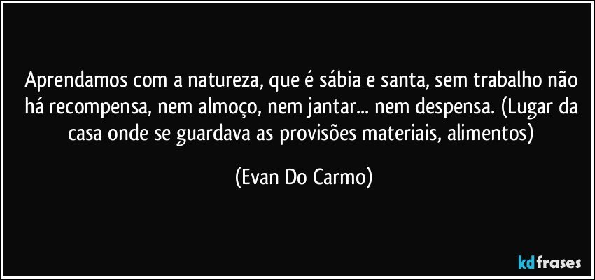 Aprendamos com a natureza, que é sábia e santa, sem trabalho não há recompensa, nem almoço, nem jantar... nem despensa. (Lugar da casa onde se guardava as provisões materiais, alimentos) (Evan Do Carmo)