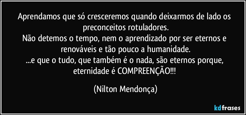 Aprendamos que só cresceremos quando deixarmos de lado os preconceitos rotuladores.
Não detemos o tempo, nem o aprendizado por ser eternos e renováveis e tão pouco a humanidade.
...e que o tudo, que também é o nada, são eternos porque, eternidade é COMPREENÇÃO!!! (Nilton Mendonça)