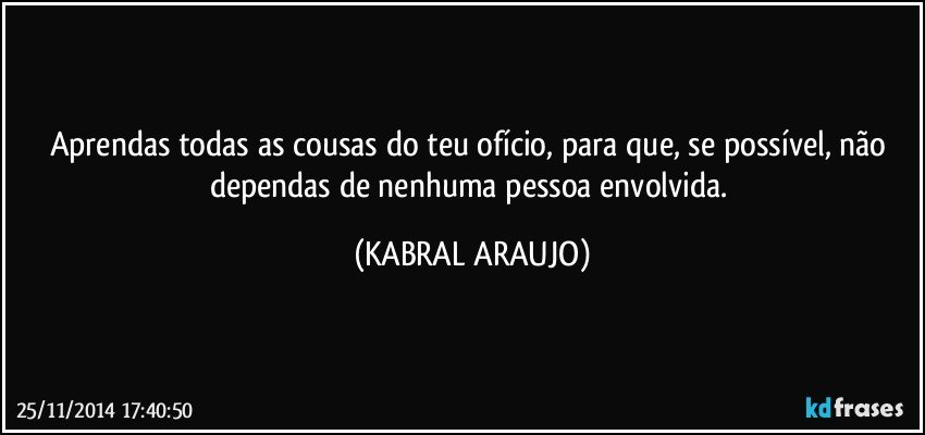 Aprendas todas as cousas do teu ofício,  para que, se possível, não dependas de nenhuma pessoa envolvida. (KABRAL ARAUJO)