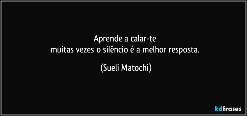 Aprende a calar-te 
muitas vezes o silêncio é a melhor resposta. (Sueli Matochi)