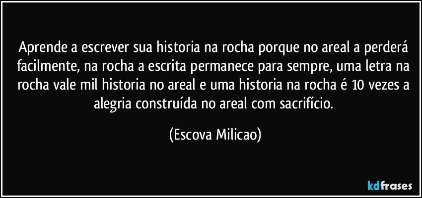 Aprende a escrever sua historia na rocha porque no areal a perderá facilmente, na rocha a escrita permanece para sempre, uma letra na rocha vale mil historia no areal e uma historia na rocha é 10 vezes a alegria construída no areal com sacrifício. (Escova Milicao)