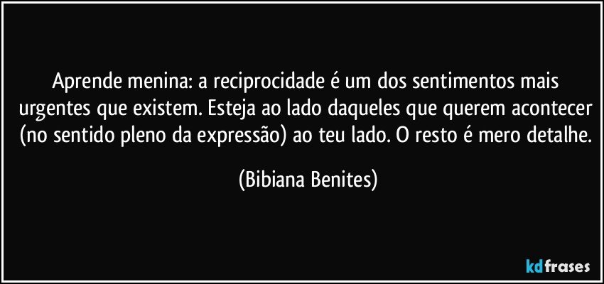 Aprende menina: a reciprocidade é um dos sentimentos mais urgentes que existem. Esteja ao lado daqueles que querem acontecer (no sentido pleno da expressão) ao teu lado. O resto é mero detalhe. (Bibiana Benites)