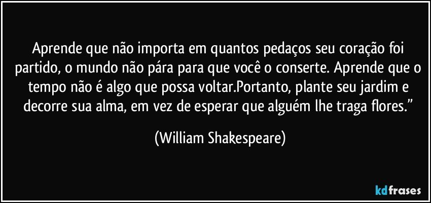 Aprende que não importa em quantos pedaços seu coração foi partido, o mundo não pára para que você o conserte. Aprende que o tempo não é algo que possa voltar.Portanto, plante seu jardim e decorre sua alma, em vez de esperar que alguém lhe traga flores.” (William Shakespeare)