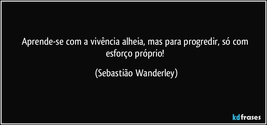 Aprende-se com a vivência alheia, mas para progredir, só com esforço próprio! (Sebastião Wanderley)