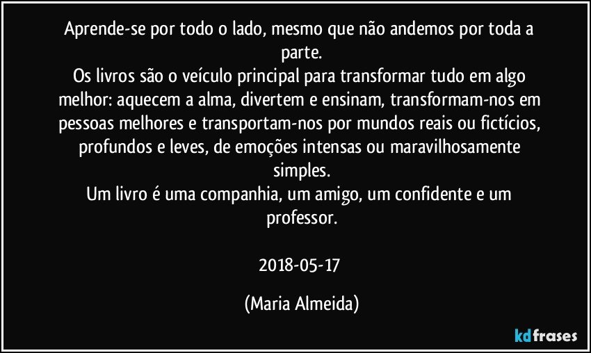 Aprende-se por todo o lado, mesmo que não andemos por toda a parte.
Os livros são o veículo principal para transformar tudo em algo melhor: aquecem a alma, divertem e ensinam, transformam-nos em pessoas melhores e transportam-nos por mundos reais ou fictícios, profundos e leves, de emoções intensas ou maravilhosamente simples.
Um livro é uma companhia, um amigo, um confidente e um professor.

2018-05-17 (Maria Almeida)