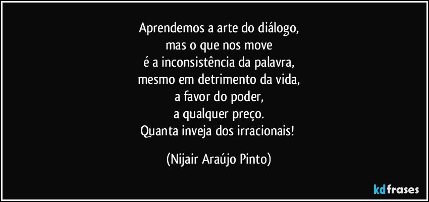 Aprendemos a arte do diálogo,
mas o que nos move
é a inconsistência da palavra,
mesmo em detrimento da vida,
a favor do poder,
a qualquer preço.
Quanta inveja dos irracionais! (Nijair Araújo Pinto)