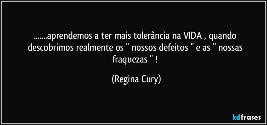 ...aprendemos a ter mais tolerância   na VIDA ,  quando descobrimos  realmente os "   nossos defeitos "  e  as " nossas fraquezas " ! (Regina Cury)