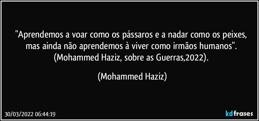 "Aprendemos a voar como os pássaros e a nadar como os peixes, mas ainda não aprendemos à viver como irmãos humanos". (Mohammed Haziz, sobre as Guerras,2022). (Mohammed Haziz)