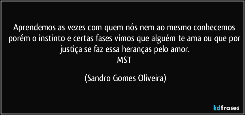 Aprendemos as vezes com quem nós nem ao mesmo conhecemos porém o instinto e certas fases vimos que alguém te ama ou que por justiça se faz essa heranças pelo amor.
MST (Sandro Gomes Oliveira)