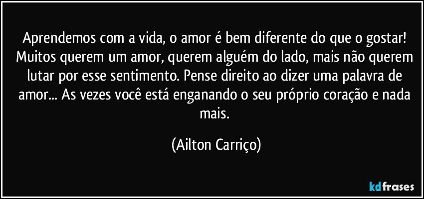 Aprendemos com a vida, o amor é bem diferente do que o gostar! Muitos querem um amor, querem alguém do lado, mais não querem lutar por esse sentimento. Pense direito ao dizer uma palavra de amor... As vezes você está enganando o seu próprio coração e nada mais. (Ailton Carriço)