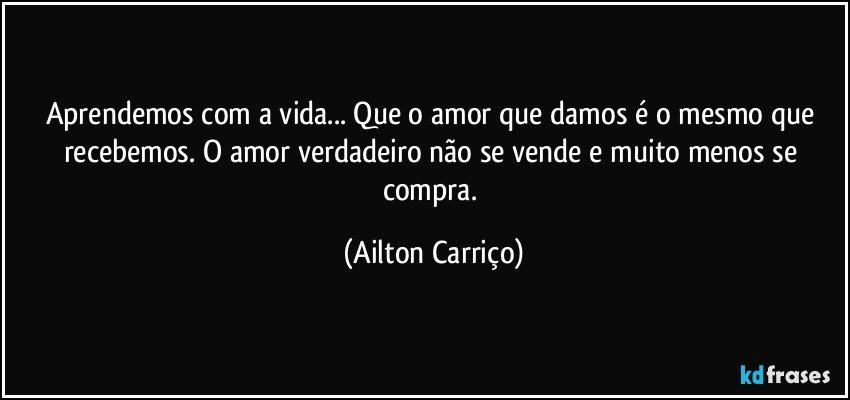 Aprendemos com a vida... Que o amor que damos é o mesmo que recebemos. O amor verdadeiro não se vende e muito menos se compra. (Ailton Carriço)