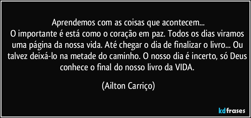 Aprendemos com as coisas que acontecem...
O importante é está como o coração em paz. Todos os dias viramos uma página da nossa vida. Até chegar o dia de finalizar o livro... Ou talvez deixá-lo na metade do caminho. O nosso dia é incerto, só Deus conhece o final do nosso livro da VIDA. (Ailton Carriço)