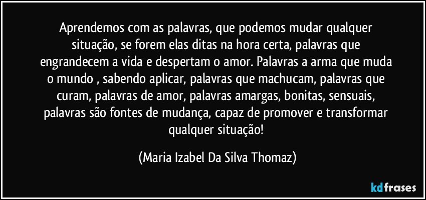 Aprendemos com as palavras, que podemos mudar qualquer situação, se forem elas ditas na hora certa, palavras que engrandecem a vida e despertam o amor. Palavras a arma que muda o mundo , sabendo aplicar, palavras que machucam, palavras que curam, palavras de amor, palavras amargas, bonitas, sensuais, palavras são fontes de mudança, capaz de promover e transformar qualquer situação! (Maria Izabel Da Silva Thomaz)