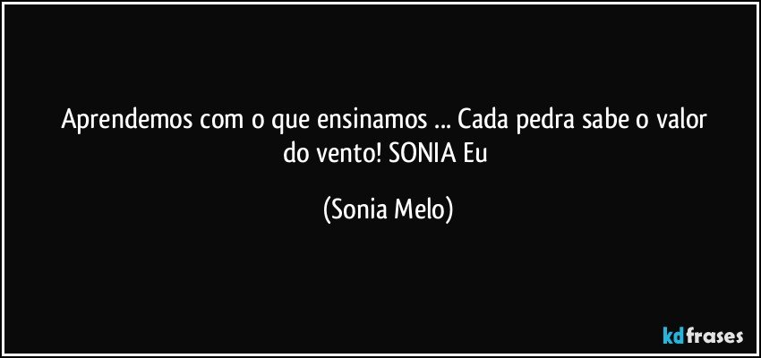 Aprendemos  com  o que ensinamos  ... Cada  pedra  sabe  o valor  do vento! SONIA  Eu (Sonia Melo)