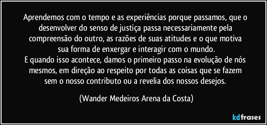 Aprendemos com o tempo e as experiências porque passamos, que o desenvolver do senso de justiça passa necessariamente pela compreensão do outro, as razões de suas atitudes e o que motiva sua forma de enxergar e interagir com o mundo.
E quando isso acontece, damos o primeiro passo na evolução de nós mesmos, em direção ao respeito por todas as coisas que se fazem sem o nosso contributo ou a revelia dos nossos desejos. (Wander Medeiros Arena da Costa)