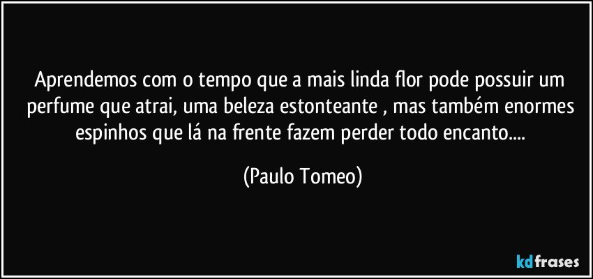 Aprendemos com o tempo que a mais linda flor pode possuir um perfume que atrai, uma beleza estonteante ,  mas também enormes espinhos que lá na frente fazem perder todo encanto... (Paulo Tomeo)