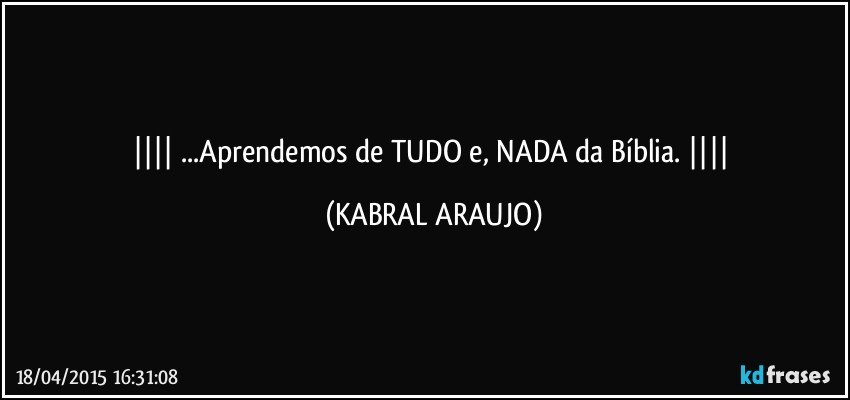  ...Aprendemos de TUDO e, NADA da Bíblia.  (KABRAL ARAUJO)