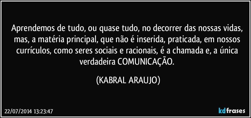 Aprendemos de tudo, ou quase tudo, no decorrer das nossas vidas, mas, a matéria principal, que não é inserida, praticada, em nossos currículos, como seres sociais e racionais, é a chamada e, a única verdadeira COMUNICAÇÃO. (KABRAL ARAUJO)