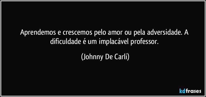 Aprendemos e crescemos pelo amor ou pela adversidade. A dificuldade é um implacável professor. (Johnny De Carli)