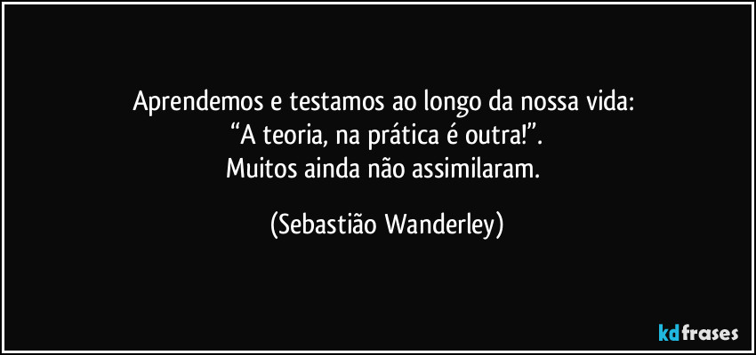 Aprendemos e testamos ao longo da nossa vida: 
“A teoria, na prática é outra!”.
Muitos ainda não assimilaram. (Sebastião Wanderley)