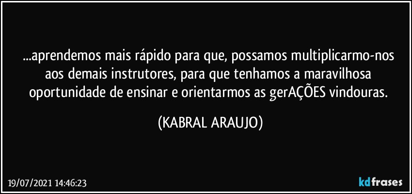 ...aprendemos mais rápido para que,  possamos multiplicarmo-nos aos demais instrutores, para que tenhamos a maravilhosa oportunidade de ensinar e orientarmos as gerAÇÕES vindouras. (KABRAL ARAUJO)